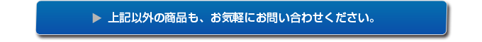 上記以外の商品も、お気軽にお問い合わせください。